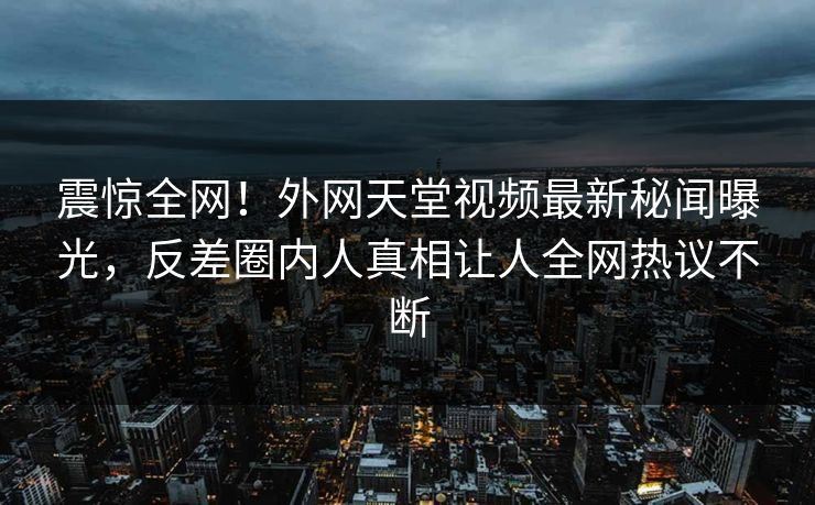 震惊全网！外网天堂视频最新秘闻曝光，反差圈内人真相让人全网热议不断