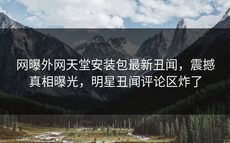 网曝外网天堂安装包最新丑闻，震撼真相曝光，明星丑闻评论区炸了