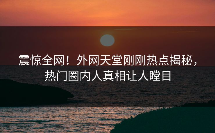 震惊全网！外网天堂刚刚热点揭秘，热门圈内人真相让人瞠目