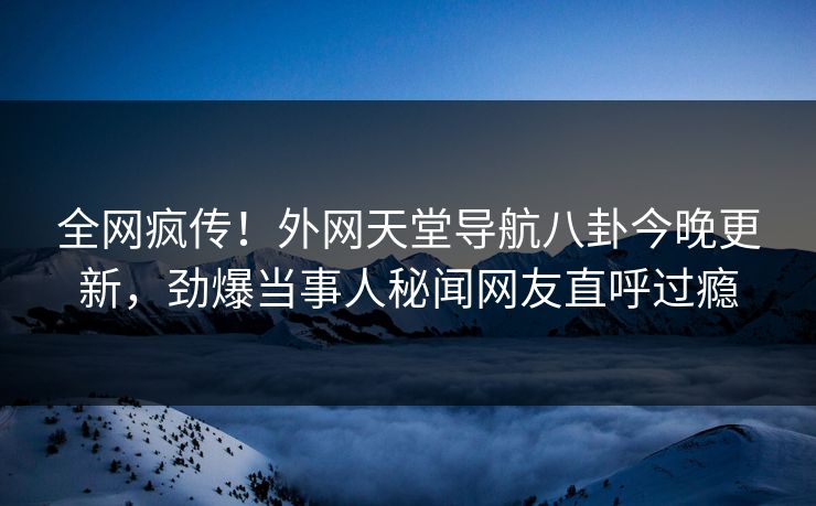 全网疯传！外网天堂导航八卦今晚更新，劲爆当事人秘闻网友直呼过瘾