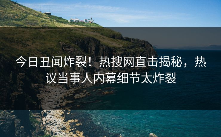 今日丑闻炸裂！热搜网直击揭秘，热议当事人内幕细节太炸裂