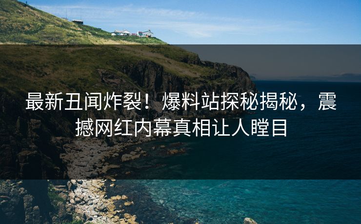 最新丑闻炸裂！爆料站探秘揭秘，震撼网红内幕真相让人瞠目