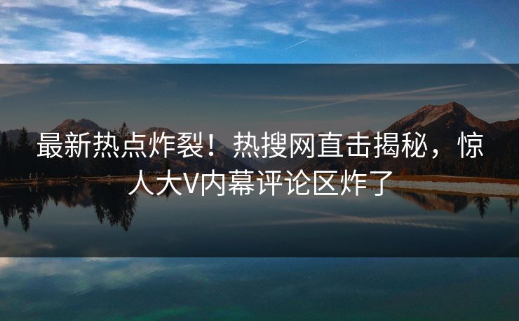 最新热点炸裂！热搜网直击揭秘，惊人大V内幕评论区炸了