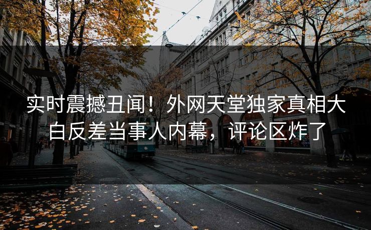 实时震撼丑闻！外网天堂独家真相大白反差当事人内幕，评论区炸了