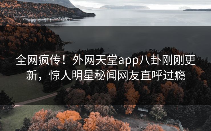 全网疯传！外网天堂app八卦刚刚更新，惊人明星秘闻网友直呼过瘾