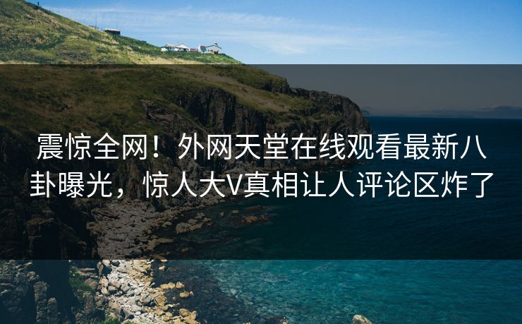 震惊全网！外网天堂在线观看最新八卦曝光，惊人大V真相让人评论区炸了