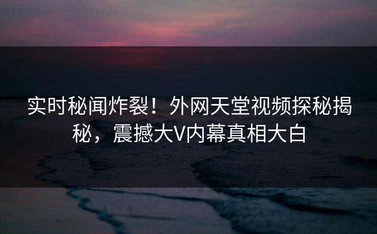 实时秘闻炸裂！外网天堂视频探秘揭秘，震撼大V内幕真相大白