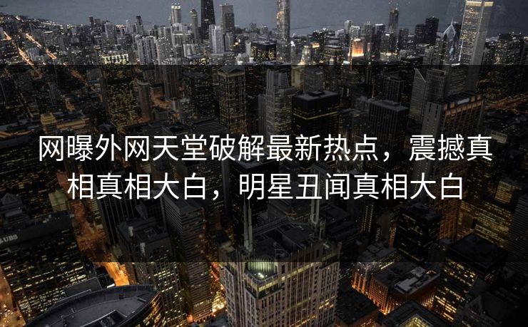 网曝外网天堂破解最新热点，震撼真相真相大白，明星丑闻真相大白