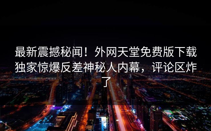 最新震撼秘闻！外网天堂免费版下载独家惊爆反差神秘人内幕，评论区炸了