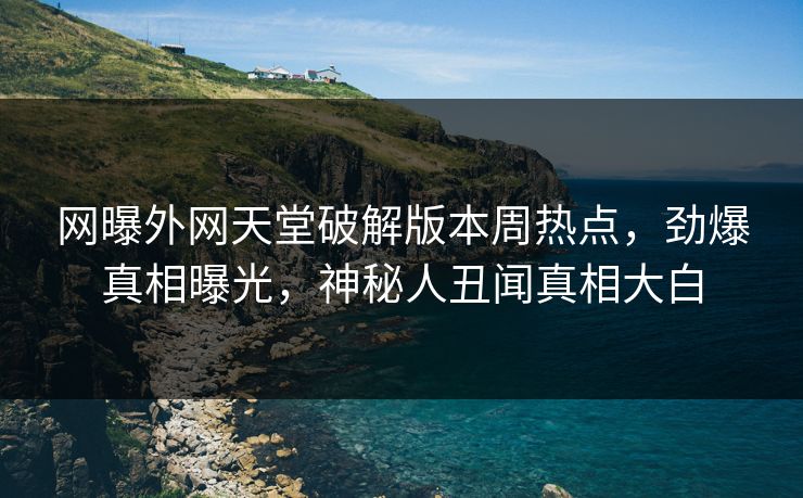 网曝外网天堂破解版本周热点，劲爆真相曝光，神秘人丑闻真相大白