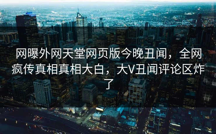 网曝外网天堂网页版今晚丑闻，全网疯传真相真相大白，大V丑闻评论区炸了