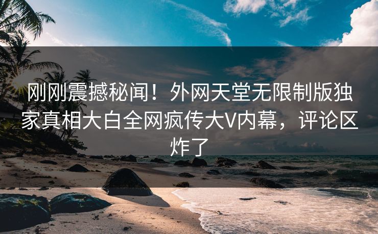 刚刚震撼秘闻！外网天堂无限制版独家真相大白全网疯传大V内幕，评论区炸了