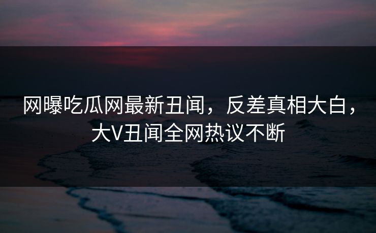 网曝吃瓜网最新丑闻，反差真相大白，大V丑闻全网热议不断