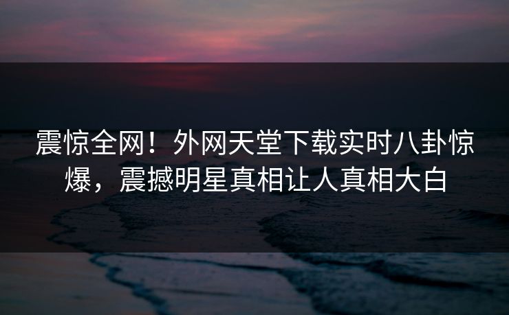 震惊全网！外网天堂下载实时八卦惊爆，震撼明星真相让人真相大白