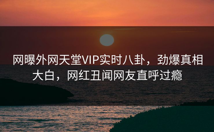 网曝外网天堂VIP实时八卦，劲爆真相大白，网红丑闻网友直呼过瘾