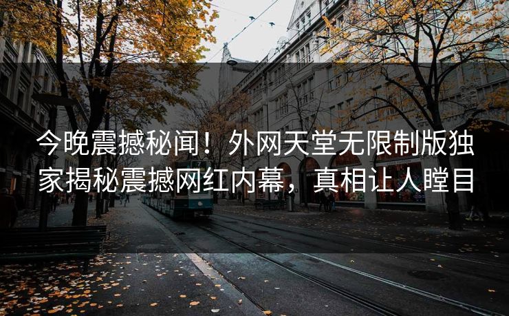 今晚震撼秘闻！外网天堂无限制版独家揭秘震撼网红内幕，真相让人瞠目