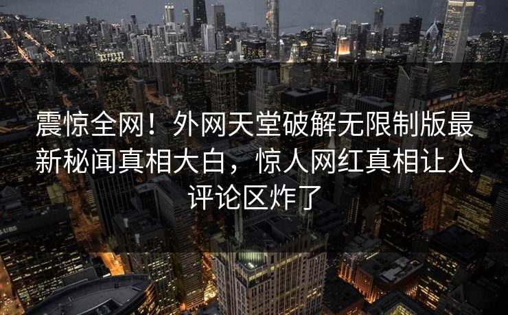 震惊全网！外网天堂破解无限制版最新秘闻真相大白，惊人网红真相让人评论区炸了