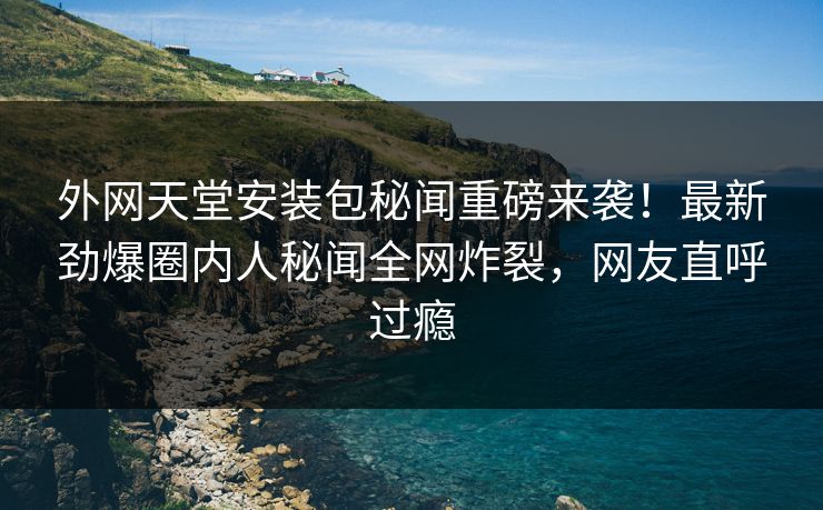 外网天堂安装包秘闻重磅来袭！最新劲爆圈内人秘闻全网炸裂，网友直呼过瘾