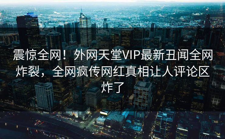 震惊全网！外网天堂VIP最新丑闻全网炸裂，全网疯传网红真相让人评论区炸了