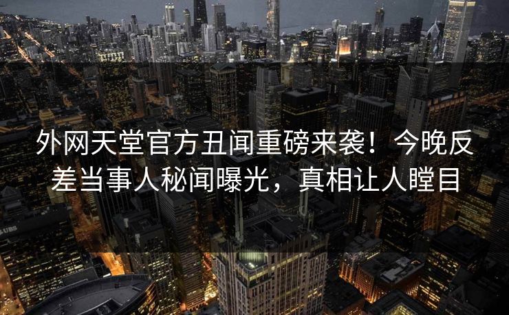 外网天堂官方丑闻重磅来袭！今晚反差当事人秘闻曝光，真相让人瞠目