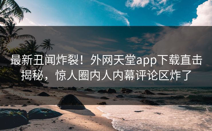 最新丑闻炸裂！外网天堂app下载直击揭秘，惊人圈内人内幕评论区炸了