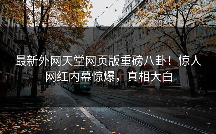 最新外网天堂网页版重磅八卦！惊人网红内幕惊爆，真相大白