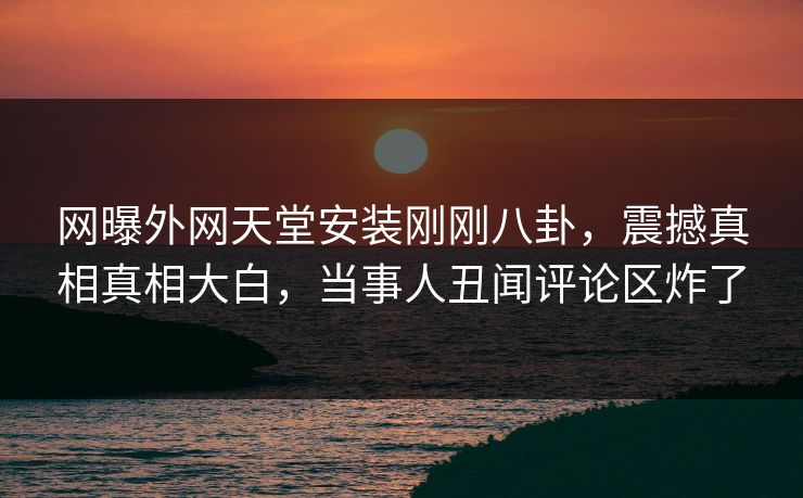 网曝外网天堂安装刚刚八卦，震撼真相真相大白，当事人丑闻评论区炸了