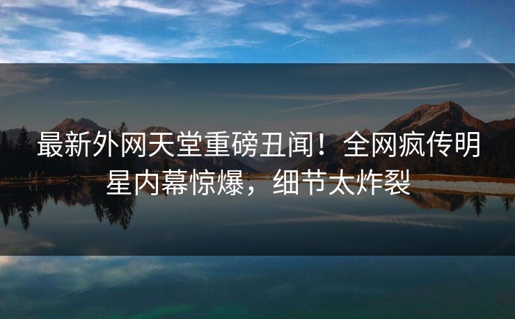 最新外网天堂重磅丑闻！全网疯传明星内幕惊爆，细节太炸裂