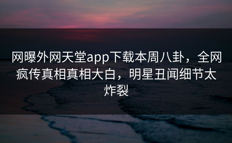 网曝外网天堂app下载本周八卦，全网疯传真相真相大白，明星丑闻细节太炸裂