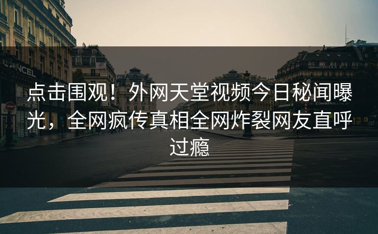 点击围观！外网天堂视频今日秘闻曝光，全网疯传真相全网炸裂网友直呼过瘾