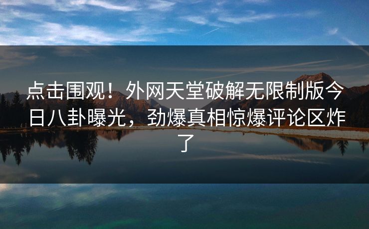点击围观！外网天堂破解无限制版今日八卦曝光，劲爆真相惊爆评论区炸了