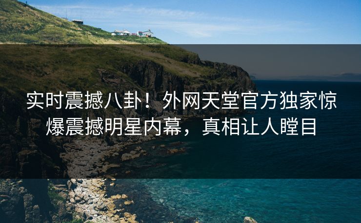 实时震撼八卦！外网天堂官方独家惊爆震撼明星内幕，真相让人瞠目