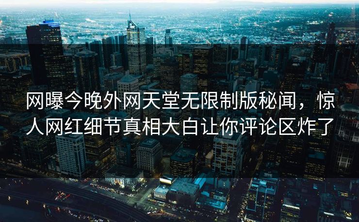 网曝今晚外网天堂无限制版秘闻，惊人网红细节真相大白让你评论区炸了