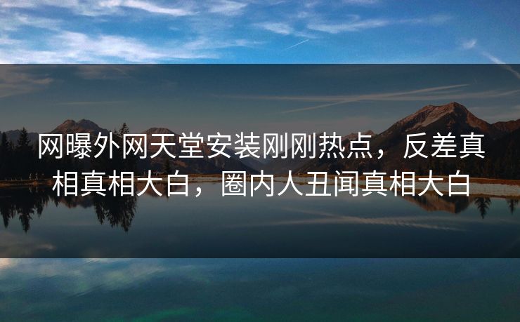 网曝外网天堂安装刚刚热点，反差真相真相大白，圈内人丑闻真相大白