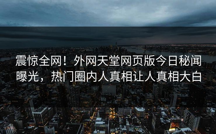 震惊全网！外网天堂网页版今日秘闻曝光，热门圈内人真相让人真相大白
