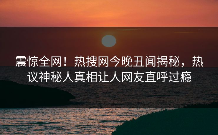 震惊全网！热搜网今晚丑闻揭秘，热议神秘人真相让人网友直呼过瘾