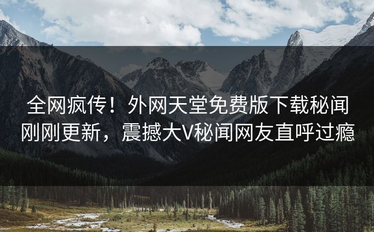 全网疯传！外网天堂免费版下载秘闻刚刚更新，震撼大V秘闻网友直呼过瘾