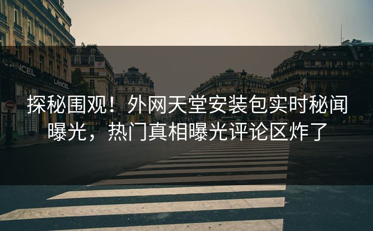 探秘围观！外网天堂安装包实时秘闻曝光，热门真相曝光评论区炸了