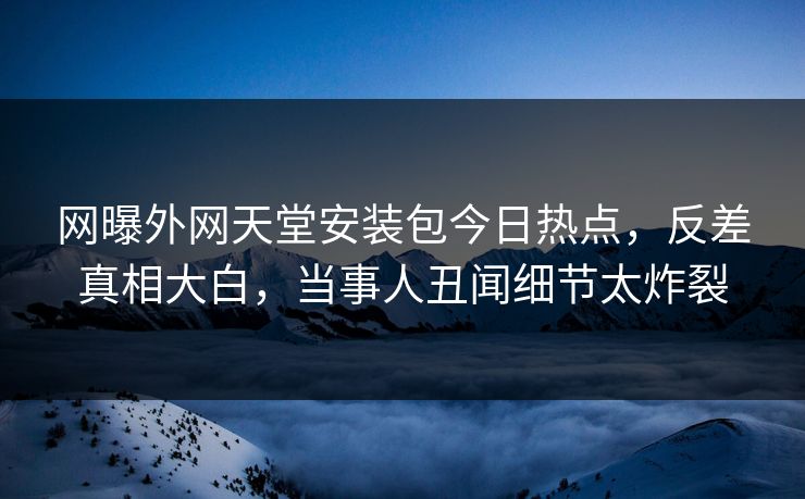 网曝外网天堂安装包今日热点，反差真相大白，当事人丑闻细节太炸裂