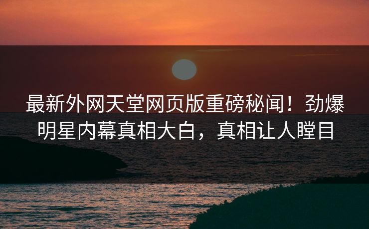 最新外网天堂网页版重磅秘闻！劲爆明星内幕真相大白，真相让人瞠目