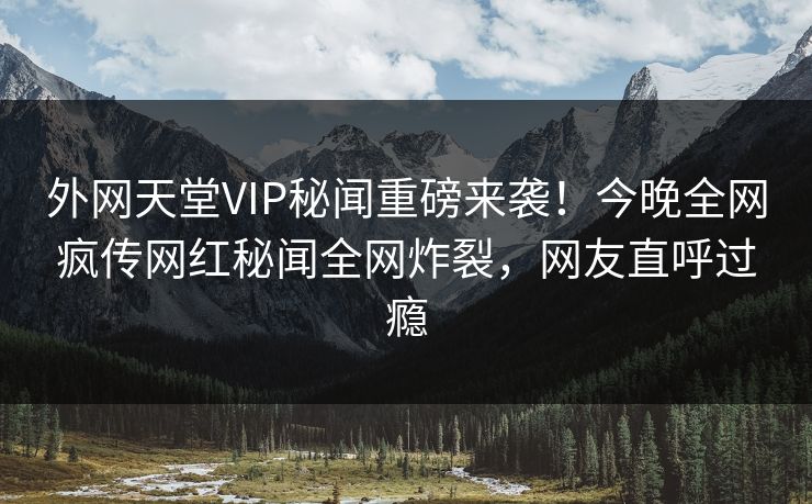 外网天堂VIP秘闻重磅来袭！今晚全网疯传网红秘闻全网炸裂，网友直呼过瘾