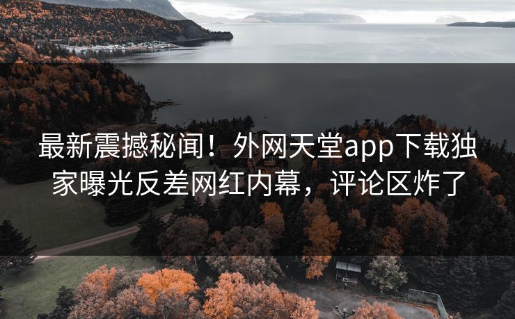 最新震撼秘闻！外网天堂app下载独家曝光反差网红内幕，评论区炸了