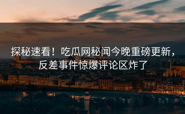 探秘速看！吃瓜网秘闻今晚重磅更新，反差事件惊爆评论区炸了
