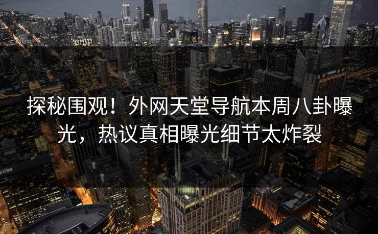 探秘围观！外网天堂导航本周八卦曝光，热议真相曝光细节太炸裂