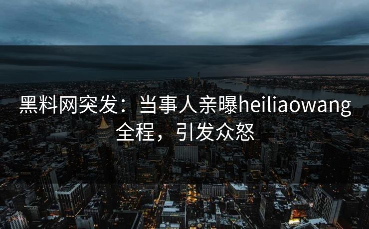 黑料网突发：当事人亲曝heiliaowang全程，引发众怒