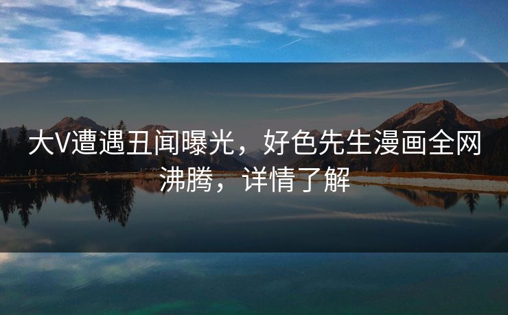 大V遭遇丑闻曝光，好色先生漫画全网沸腾，详情了解