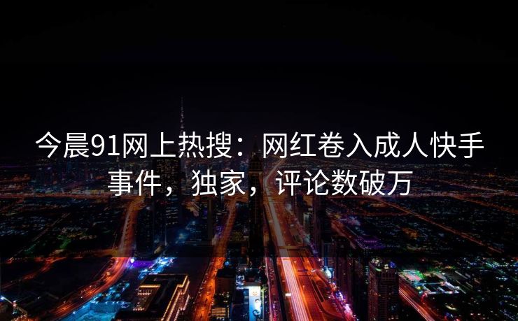 今晨91网上热搜：网红卷入成人快手事件，独家，评论数破万