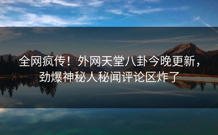 全网疯传！外网天堂八卦今晚更新，劲爆神秘人秘闻评论区炸了