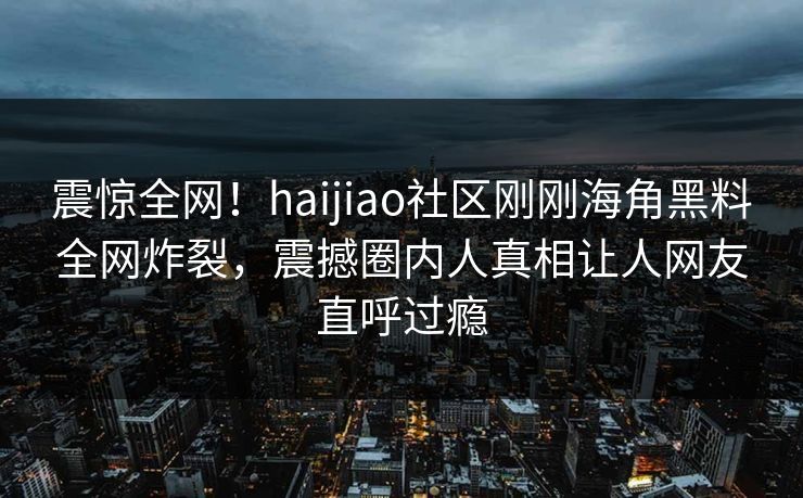 震惊全网！haijiao社区刚刚海角黑料全网炸裂，震撼圈内人真相让人网友直呼过瘾