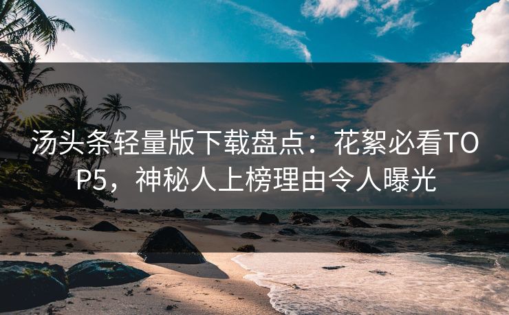 汤头条轻量版下载盘点：花絮必看TOP5，神秘人上榜理由令人曝光